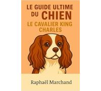 Le Guide Ultime du Chien: le Cavalier King Charles: Guide complet du Cavalier King Charles : Éducation, Dressage, Santé, Comportement, Alimentation et Soins pour un chien équilibré et fidèle