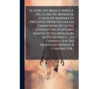 Le Livre Des Bons Conseils, Ou Guide Du Bonheur, Choix De Maximes Et Préceptes Pour Toutes Les Conditions De La Vie, Extraits Des Écritures Saintes ... Sur Des Habitudes Bonnes À Contracter...