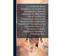 Le Livre Des Bons Conseils, Ou Guide Du Bonheur, Choix De Maximes Et Préceptes Pour Toutes Les Conditions De La Vie, Extraits Des Écritures Saintes ... Sur Des Habitudes Bonnes À Contracter...