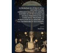 Le problème de l'Ãatre et de la destinÃ(c)e; Ã(c)tudes expÃ(c)rimentales sur les aspects ignorÃ(c)s de l'Ãatre humain, les doubles personnalitÃ(c)s, ... les vies antÃ(c)rieures et successives, etc.