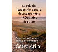 Le rôle du leadership dans le développement intégral des chrétiens: Tome I : Les fondements bibliques et théologiques