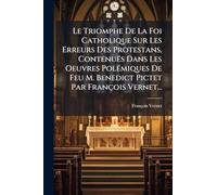 Le Triomphe De La Foi Catholique Sur Les Erreurs Des Protestans, Contenuës Dans Les Oeuvres Polémiques De Feu M. Benedict Pictet Par François Vernet...