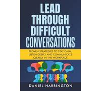 Lead Through Difficult Conversations: Proven Strategies to Stay Calm, Listen Deeply and Communicate Clearly in the Workplace (Being Better in Business)