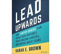 Lead Upwards: How Startup Joiners Can Impact New Ventures, Build Amazing Careers, and Inspire Great Teams