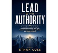 Lead With Authority: Practical Business Leadership for Managers and Founders Who Want Clearer Communication, Stronger Teams, and Greater Influence