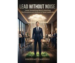 LEAD WITHOUT NOISE: Leave Something Worth Inheriting The Discipline and Influence of Quiet Leadership