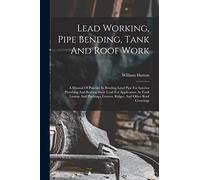 Lead Working, Pipe Bending, Tank And Roof Work; A Manual Of Practice In Bending Lead Pipe For Interior Plumbing And Beating Sheet Lead For Application ... Gutters, Ridges, And Other Roof Coverings