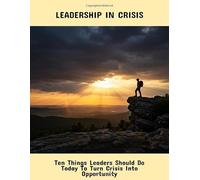 Leadership In Crisis: Ten Things Leaders Should Do Today To Turn Crisis Into Opportunity