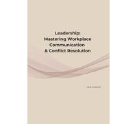 Leadership: Mastering Workplace Communication & Conflict Resolution: Practical Strategies to Communicate Clearly, Navigate Conflict, and Build Stronger Workplace Relationships