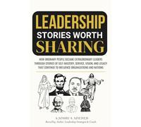 Leadership Stories Worth Sharing: How Ordinary People Became Extraordinary Leaders Through Stories Of Self-Mastery, Service, Vision, And Legacy That Continue To Influence Organizations And Nations