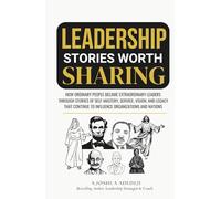 Leadership Stories Worth Sharing: How Ordinary People Became Extraordinary Leaders Through Stories Of Self-Mastery, Service, Vision, And Legacy That Continue To Influence Organizations And Nations