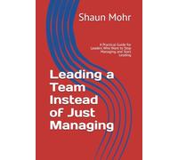 Leading a Team Instead of Just Managing: A Practical Guide for Leaders Who Want to Stop Managing and Start Leading
