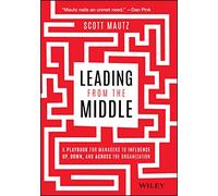 Leading from the Middle : A Playbook for Managers to Influence Up, Down, and Across the Organization