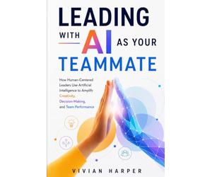 Leading with AI as Your Teammate: How Human-Centered Leaders Use Artificial Intelligence to Amplify Creativity, Decision-Making, and Team Performance