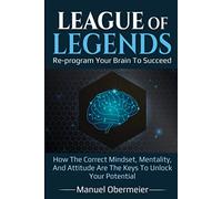 League Of Legends - Re-program Your Brain To Succeed: How The Correct Mindset, Mentality, And Attitude Are The Keys To Unlock Your Potential (League Of Legends Guide)