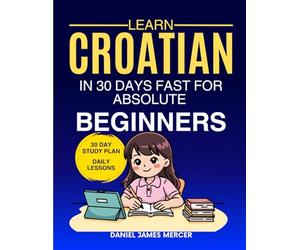 Learn Croatian in 30 Days fast for Absolute Beginners: A Practical Step-by-Step Guide for All Levels of Beginners to Speak Real-Life Croatian