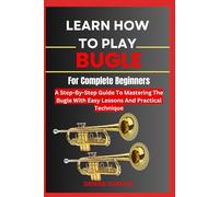 LEARN HOW TO PLAY BUGLE FOR COMPLETE BEGINNERS: A Step-By-Step Guide To Mastering The Bugle With Easy Lessons And Practical Technique