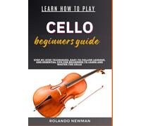 LEARN HOW TO PLAY CELLO BEGINNERS GUIDE: Step-By-Step Techniques, Easy-To-Follow Lessons, And Essential Tips For Beginners To Learn And Master The Cello