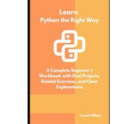 Learn Python The Right Way: A Complete Beginner’s Workbook with Real Projects, Guided Exercises, and Clear Explanations