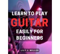 Learn to Play Guitar Easily for Beginners: Master the Art of Guitar Playing with Simple Techniques for Beginners