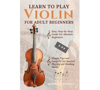 Learn To Play Violin For Adult Beginners: Easy Step-By-Step Guide For Absolute Beginners With Simple Tips To Get Started Playing The Violin And Reading Music
