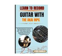LEARN TO RECORD GUITAR WITH THE AKAI MPC: Step-By-Step Beginner’s Guide To Recording Guitar On The Akai MPC - Play, Capture, And Create Pro-Quality ... Expensive Gear Or Complicated Software
