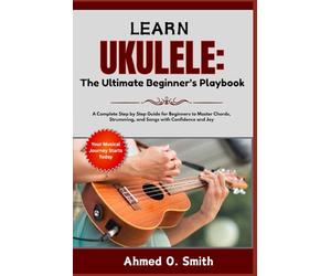 Learn Ukulele: The Ultimate Beginner’s Playbook: A Complete Step by Step Guide for Beginners to Master Chords, Strumming, and Songs with Confidence and Joy