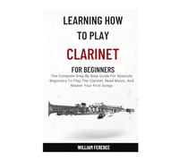 Learning How To Play Clarinet For Beginners: The Complete Step-By-Step Guide For Absolute Beginners To Play The Clarinet, Read Music, And Master Your First Songs