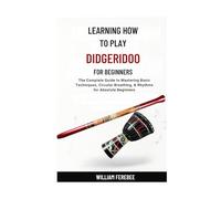 Learning How To Play Didgeridoo For Beginners: The Complete Guide to Mastering Basic Techniques, Circular Breathing, & Rhythms for Absolute Beginners