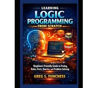Learning Logic Programming from Scratch: Beginner -Friendly Guide to Prolog, Rules, Facts, Queries, and Problem Solving