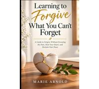 Learning to Forgive What You Can’t Forget: A Guide to Forgive Without Excusing the Pain, Heal Your Heart, and Reclaim Your Peace