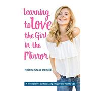 Learning to Love the Girl in the Mirror: A Teenage Girl's Guide to Living a Happy and Healthy Life