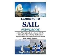 Learning to Sail Handbook: Detailed Step By Step Guide on How to Sail; The Salient Rules (Dos & Don’ts); The Required Preparation Plus Some Vital Questions You Would Want to Ask & Lots More
