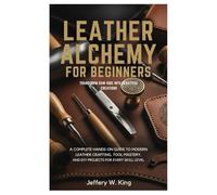 Leather Alchemy for Beginners Transform Raw Hide into Beautiful Creations:: A Complete Hands-On Guide to Modern Leather Crafting, Tool Mastery, and DIY Projects for every skill level