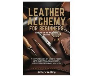 Leather Alchemy for Beginners Transform Raw Hide into Beautiful Creations:: A Complete Hands-On Guide to Modern Leather Crafting, Tool Mastery, and DIY Projects for every skill level