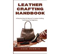 LEATHER CRAFTING HANDBOOK: A Step-By-Step DIY Manual To Leather Crafting Techniques For Beginners