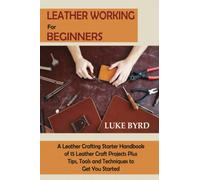 Leather Working for Beginners: A Leather Crafting Starter Handbook of 15 Leather Craft Projects Plus Tips, Tools and Techniques to Get You Started