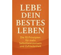 Lebe dein bestes Leben: Die 10 Prinzipien für mehr Selbstbewusstsein und Zufriedenheit