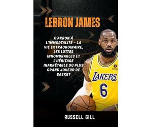 LEBRON JAMES: D'Akron à l'immortalité - la vie extraordinaire, les luttes innombrables et l'héritage inarrêtable du plus grand joueur de basket
