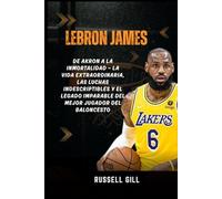 LEBRON JAMES: De Akron a la inmortalidad - La vida extraordinaria, las luchas indescriptibles y el legado imparable del mejor jugador del baloncesto
