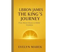 LeBron James: The King’s Journey: From Akron’s Streets to Global Greatness