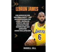 LEBRON JAMES: Von Akron bis zur Unsterblichkeit - das außergewöhnliche Leben, unzählige Kämpfe und das unaufhaltsame Vermächtnis des größten Basketballspielers