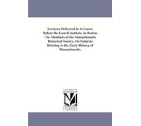 Lectures delivered in a course before the Lowell Institute, in Boston / by members of the Massachusetts historical society, on subjects relating to the early history of Massachusetts.
