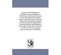 Lectures on the philosophy of arithmetic and the adaptation of that science to the business purposes of life: with numerous problems, curious and ... Well As to Exercise Advanced Classes in Sch