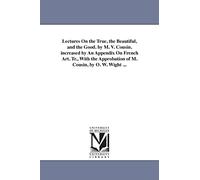 Lectures on the true, the beautiful, and the good. By M. V. Cousin. Increased by an appendix on French art. Tr., with the approbation of M. Cousin, by O. W. Wight ...