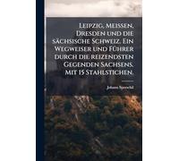 Leipzig, Meissen, Dresden und die sächsische Schweiz. Ein Wegweiser und FÃ1/4hrer durch die reizendsten Gegenden Sachsens. Mit 15 Stahlstichen.