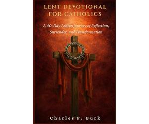 LENT DEVOTIONAL FOR CATHOLICS: A 40-Day Lenten Journey of Refl ection, Surrender, and Transformation