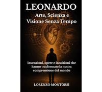 Leonardo: Arte, Scienza e Visione Senza Tempo: Invenzioni, opere e intuizioni che hanno trasformato la nostra comprensione del mondo