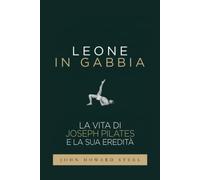 Leone in gabbia - La vita di Joseph Pilates e la sua eredità: La vera storia del fondatore del Pilates raccontata da uno dei suoi allievi prediletti