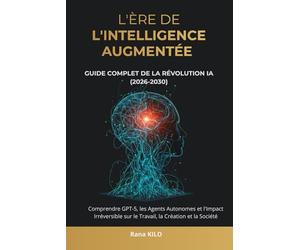 L'Ère de l'Intelligence Augmentée : Guide Complet de la Révolution IA (2026-2030): Comprendre GPT-5, les Agents Autonomes et l'Impact Irréversible sur le Travail, la Création et la Société